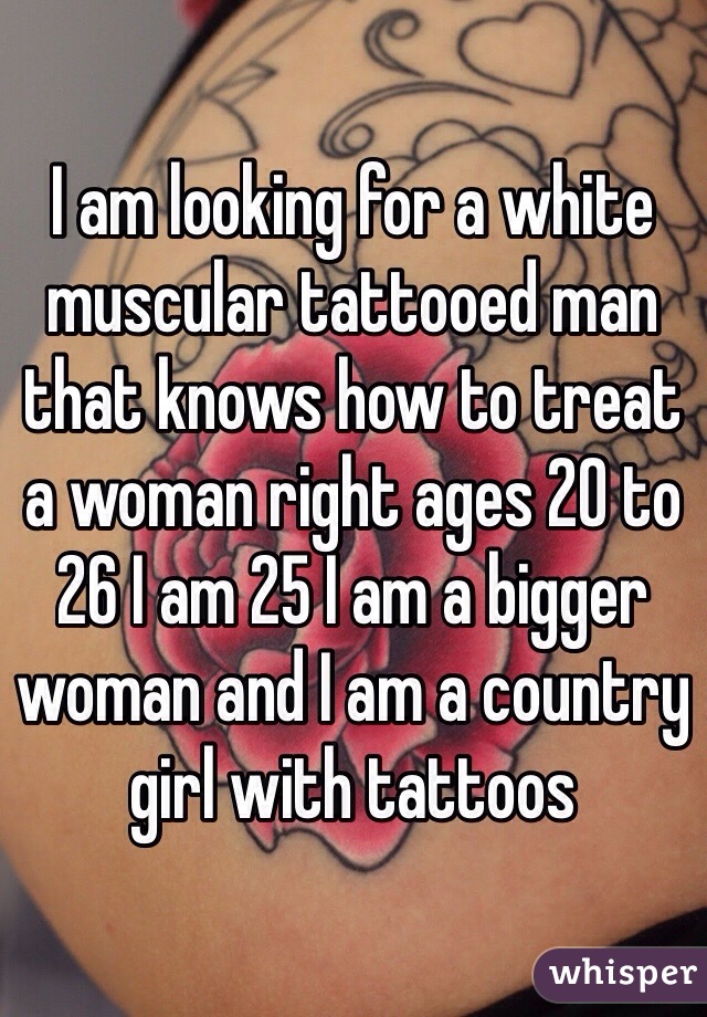 I am looking for a white muscular tattooed man that knows how to treat a woman right ages 20 to 26 I am 25 I am a bigger woman and I am a country girl with tattoos 