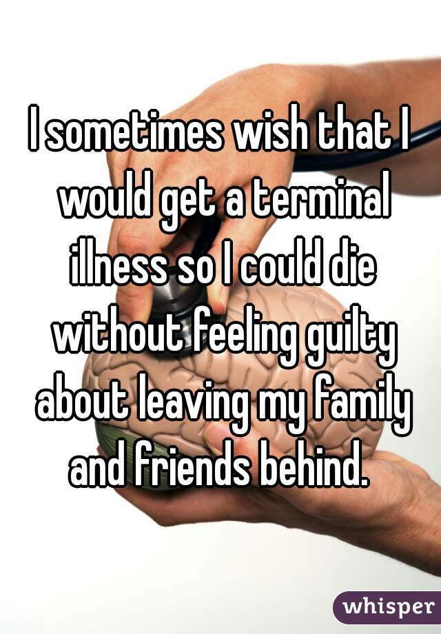 I sometimes wish that I would get a terminal illness so I could die without feeling guilty about leaving my family and friends behind. 