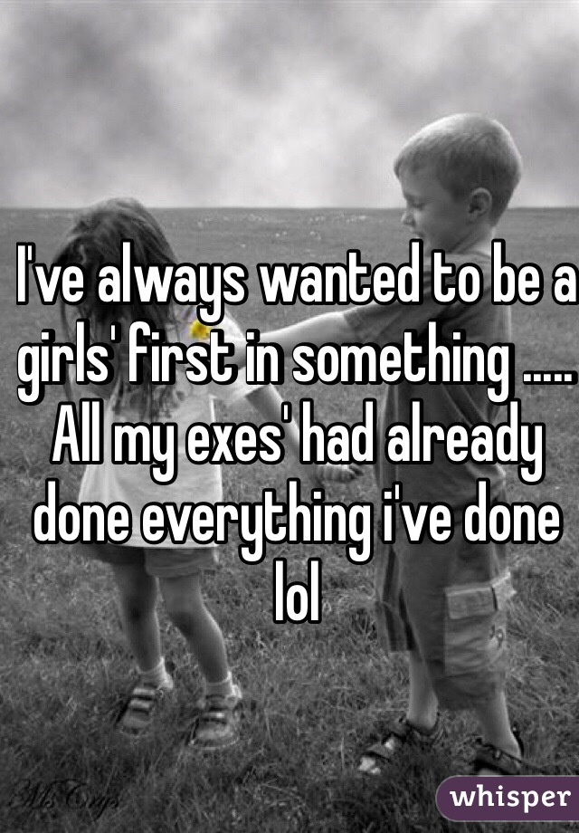 I've always wanted to be a girls' first in something ..... All my exes' had already done everything i've done lol