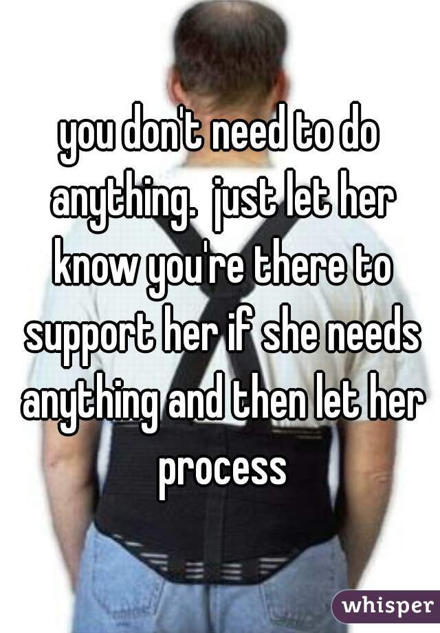 you don't need to do anything.  just let her know you're there to support her if she needs anything and then let her process