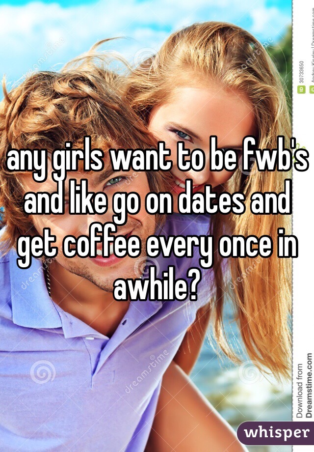 any girls want to be fwb's and like go on dates and get coffee every once in awhile?