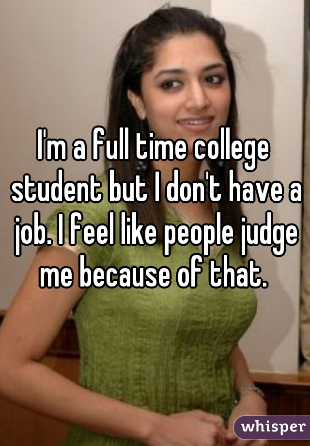 I'm a full time college student but I don't have a job. I feel like people judge me because of that. 