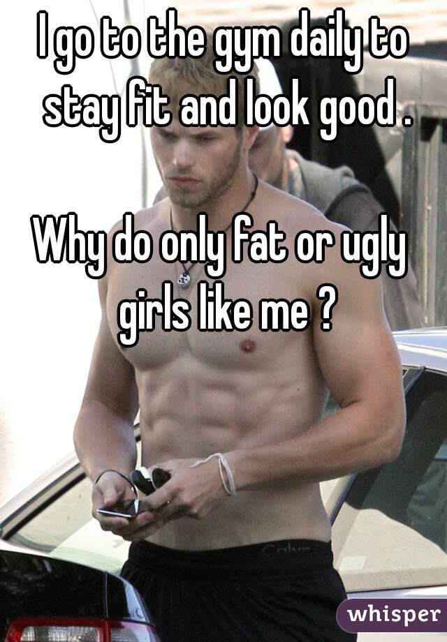 I go to the gym daily to stay fit and look good .

Why do only fat or ugly  girls like me ?