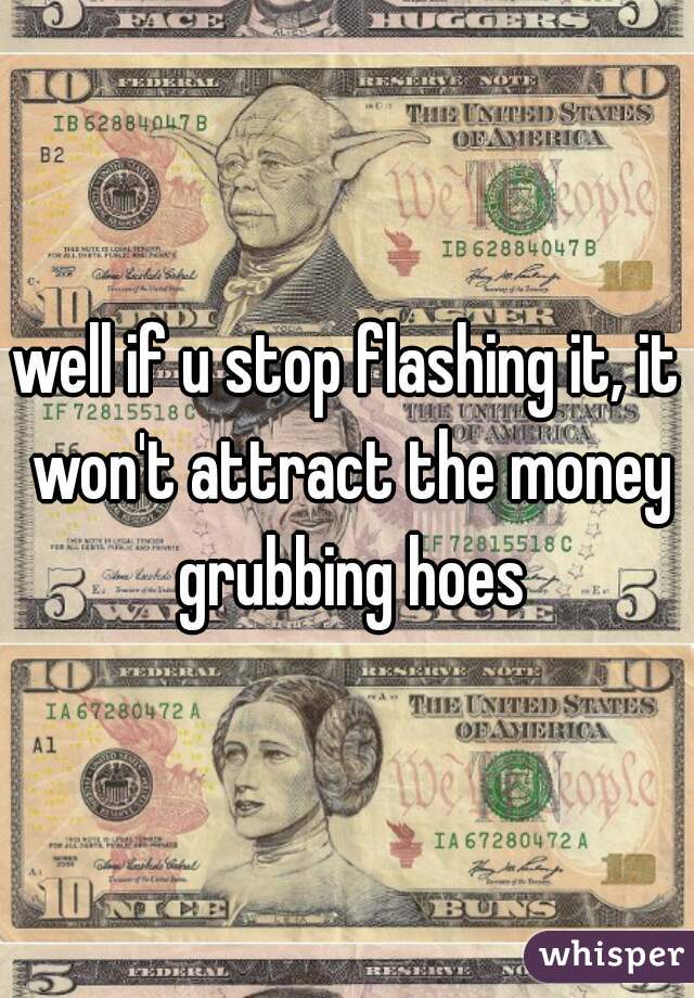 well if u stop flashing it, it won't attract the money grubbing hoes