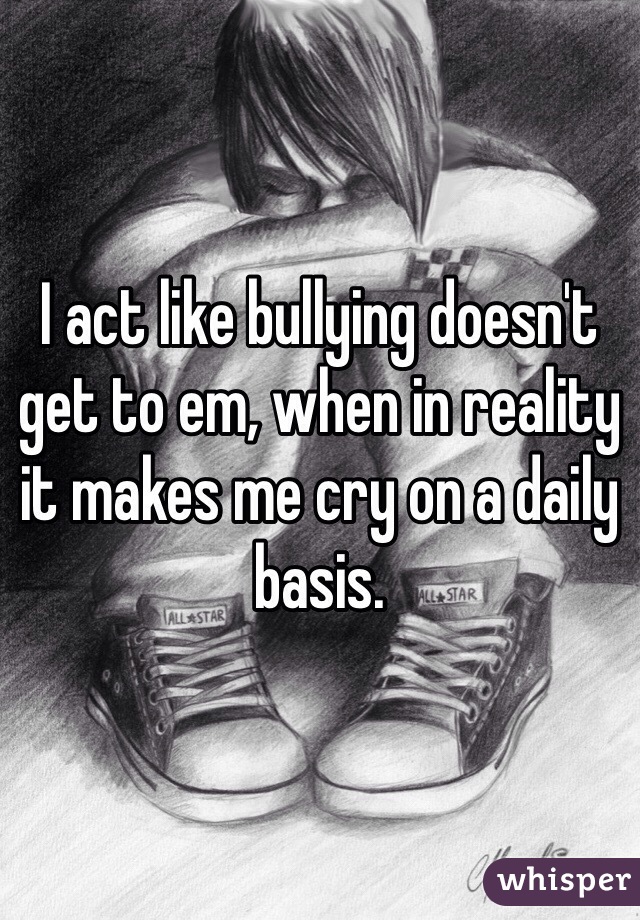 I act like bullying doesn't get to em, when in reality it makes me cry on a daily basis.