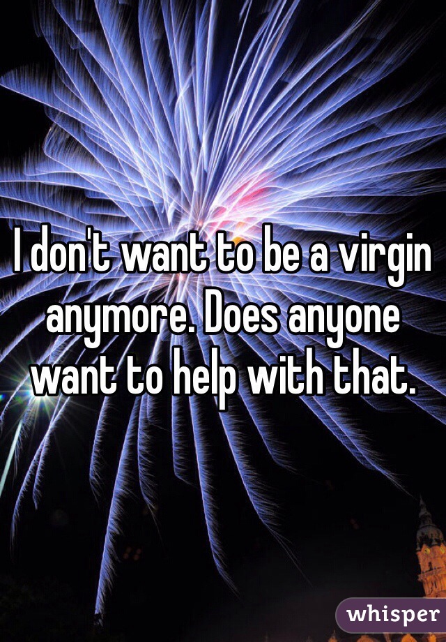 I don't want to be a virgin anymore. Does anyone want to help with that.