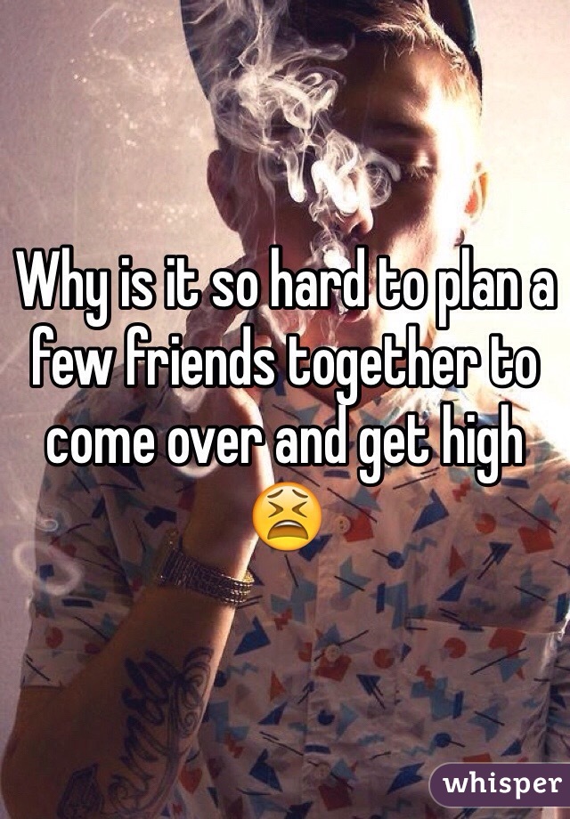 Why is it so hard to plan a few friends together to come over and get high 😫