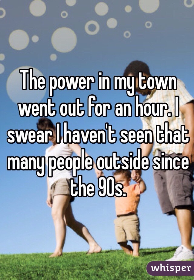 The power in my town went out for an hour. I swear I haven't seen that many people outside since the 90s.