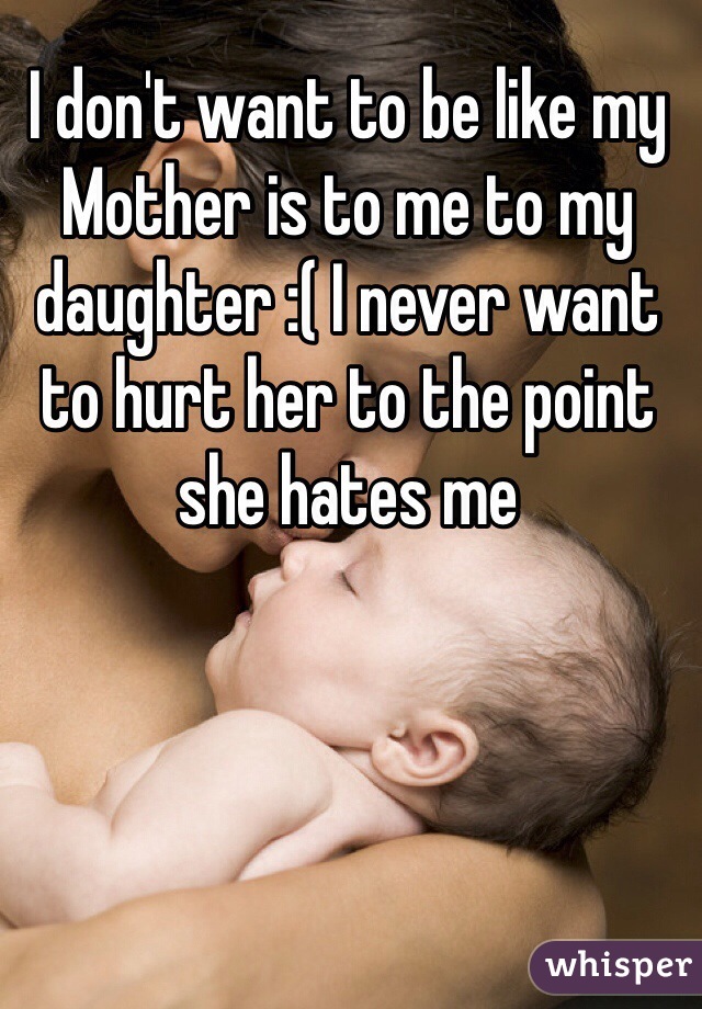 I don't want to be like my Mother is to me to my daughter :( I never want to hurt her to the point she hates me