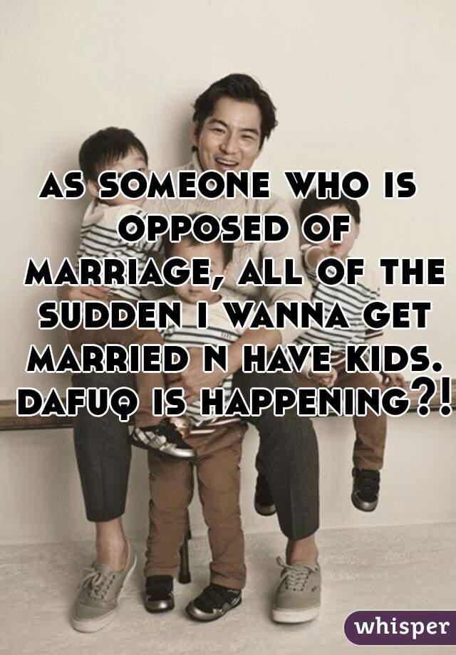 as someone who is opposed of marriage, all of the sudden i wanna get married n have kids. dafuq is happening?!   