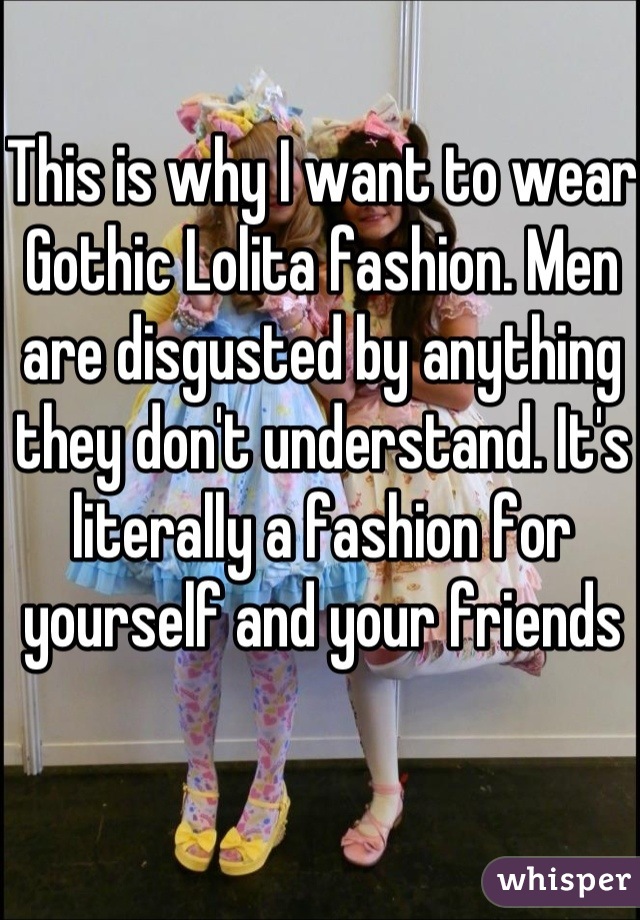 This is why I want to wear Gothic Lolita fashion. Men are disgusted by anything they don't understand. It's literally a fashion for yourself and your friends