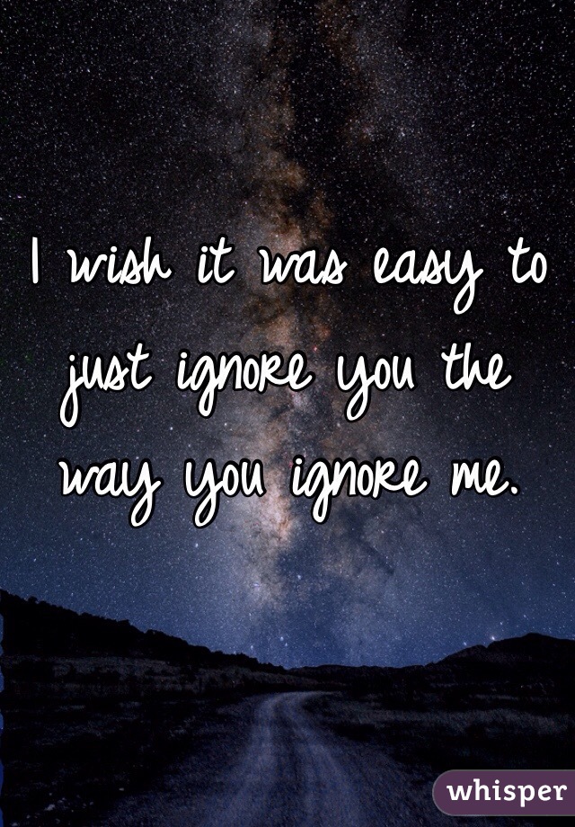 I wish it was easy to just ignore you the way you ignore me. 