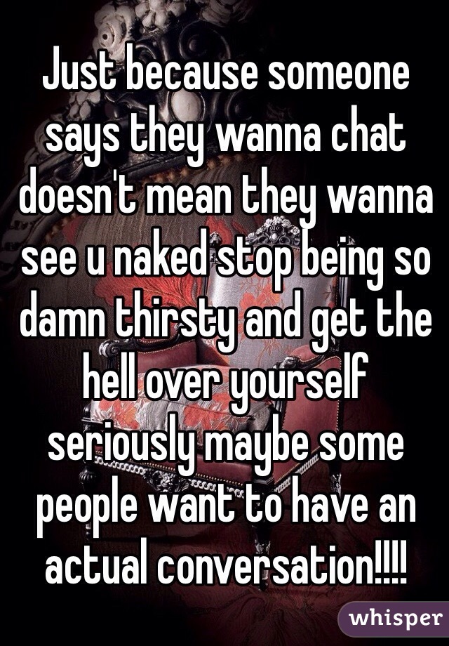 Just because someone says they wanna chat doesn't mean they wanna see u naked stop being so damn thirsty and get the hell over yourself seriously maybe some people want to have an actual conversation!!!!