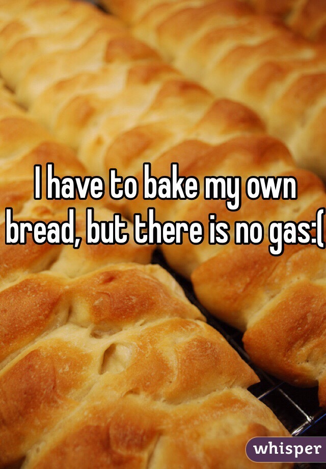 I have to bake my own bread, but there is no gas:(