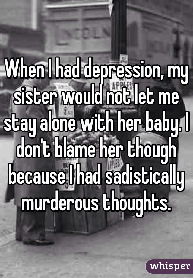 When I had depression, my sister would not let me stay alone with her baby. I don't blame her though because I had sadistically murderous thoughts.