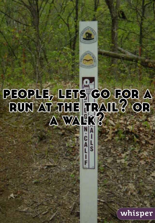 people, lets go for a run at the trail? or a walk? 