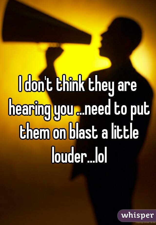 I don't think they are hearing you ...need to put them on blast a little louder...lol