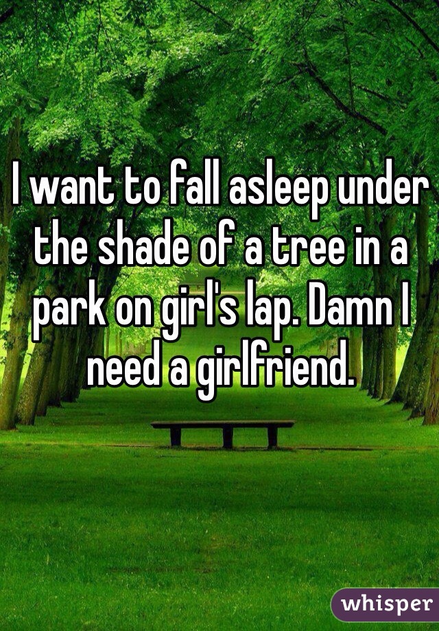 I want to fall asleep under the shade of a tree in a park on girl's lap. Damn I need a girlfriend.