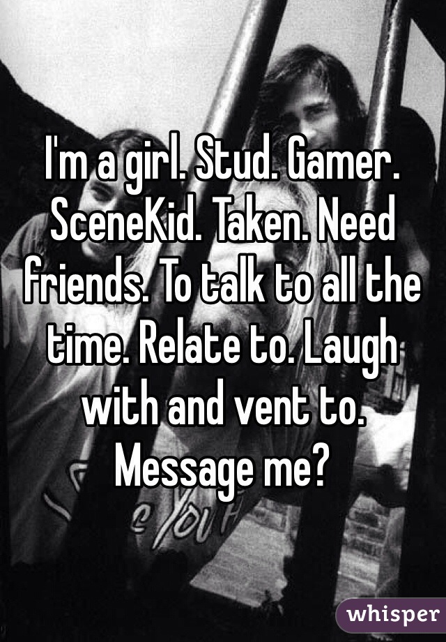 I'm a girl. Stud. Gamer. SceneKid. Taken. Need friends. To talk to all the time. Relate to. Laugh with and vent to. Message me?