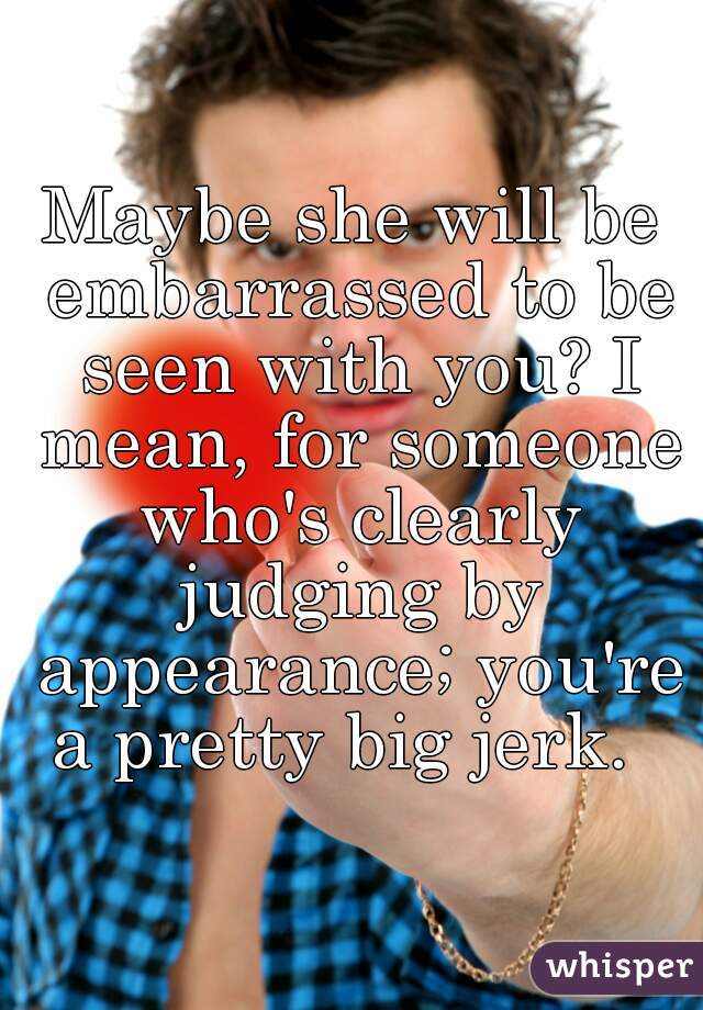 Maybe she will be embarrassed to be seen with you? I mean, for someone who's clearly judging by appearance; you're a pretty big jerk.  