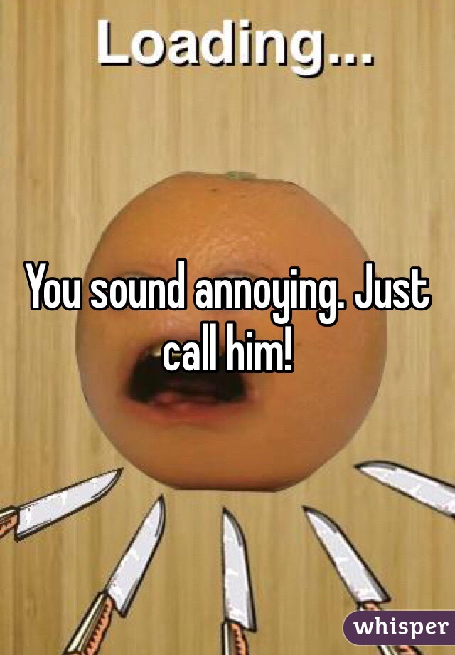 You sound annoying. Just call him! 