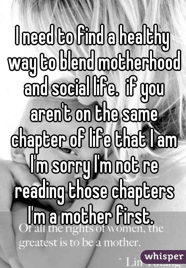 I need to find a healthy way to blend motherhood and social life.  if you aren't on the same chapter of life that I am I'm sorry I'm not re reading those chapters I'm a mother first.  