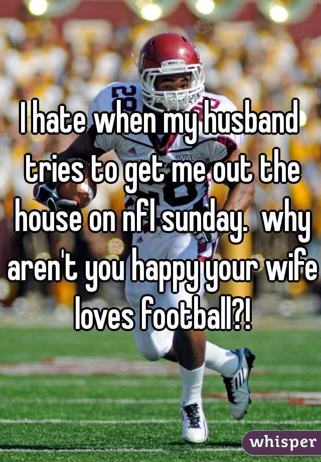 I hate when my husband tries to get me out the house on nfl sunday.  why aren't you happy your wife loves football?!