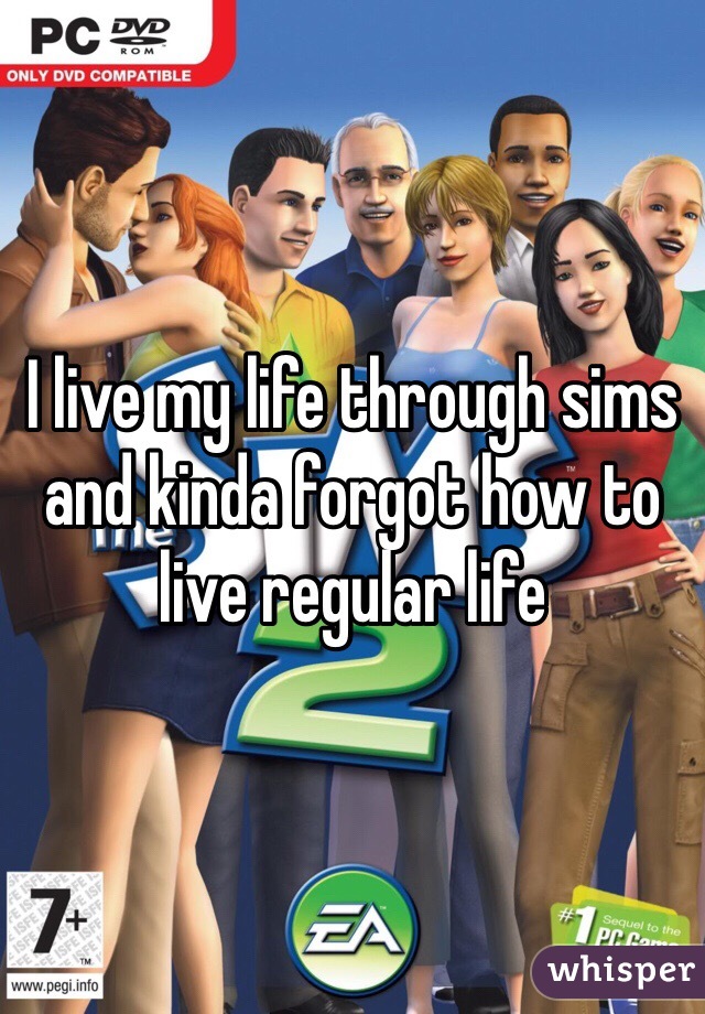 I live my life through sims and kinda forgot how to live regular life 