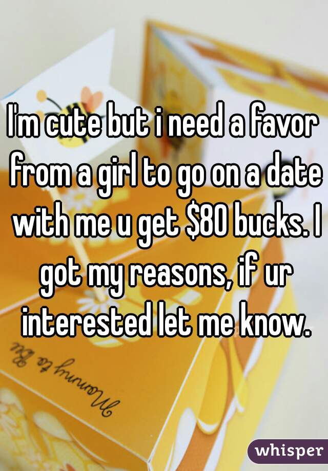 I'm cute but i need a favor from a girl to go on a date with me u get $80 bucks. I got my reasons, if ur interested let me know.