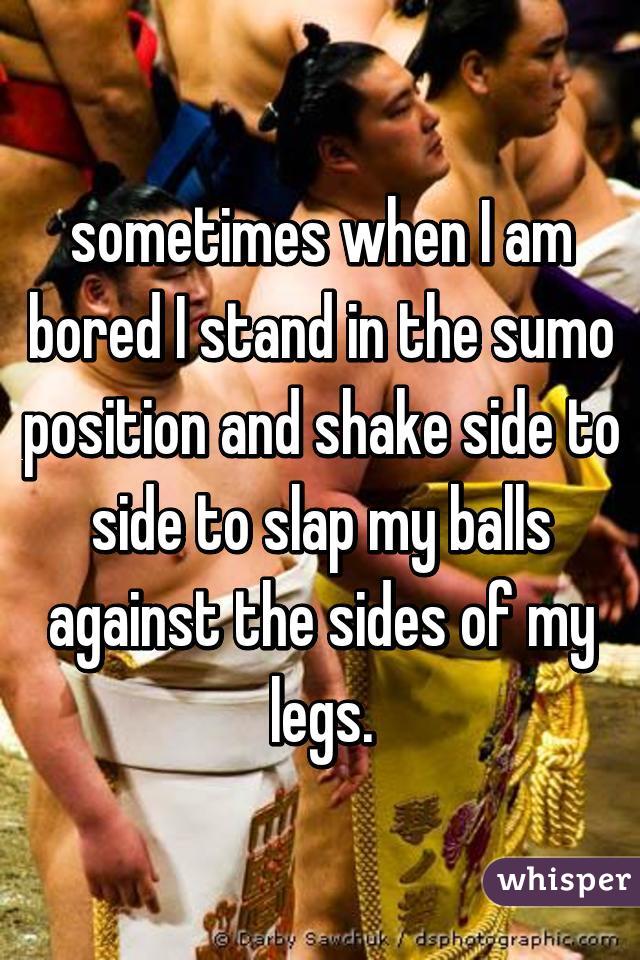 sometimes when I am bored I stand in the sumo position and shake side to side to slap my balls against the sides of my legs.