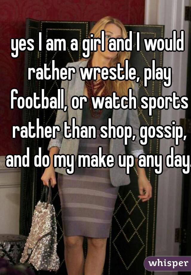 yes I am a girl and I would rather wrestle, play football, or watch sports rather than shop, gossip, and do my make up any day. 
