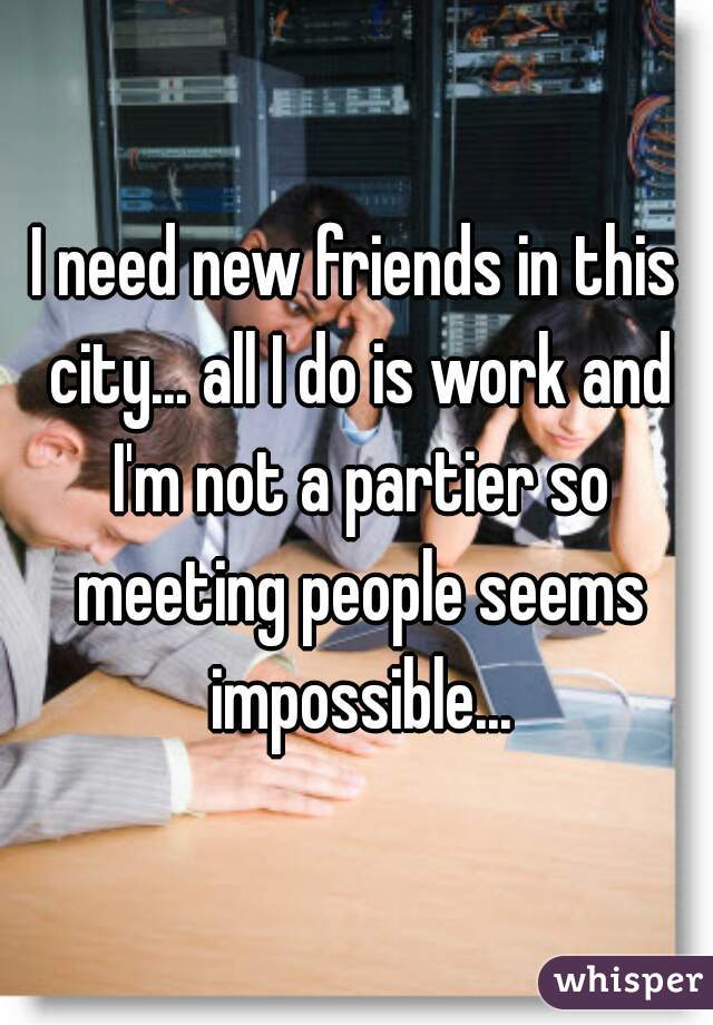 I need new friends in this city... all I do is work and I'm not a partier so meeting people seems impossible...