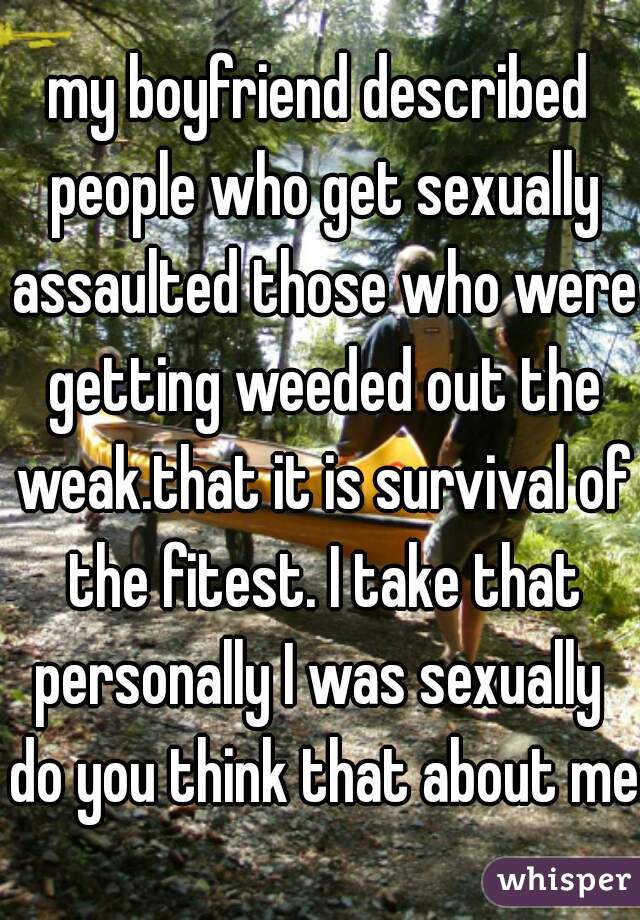 my boyfriend described people who get sexually assaulted those who were getting weeded out the weak.that it is survival of the fitest. I take that personally I was sexually  do you think that about me