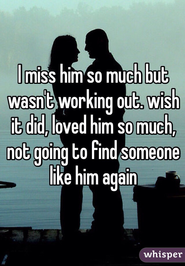 I miss him so much but wasn't working out. wish it did, loved him so much, not going to find someone like him again 