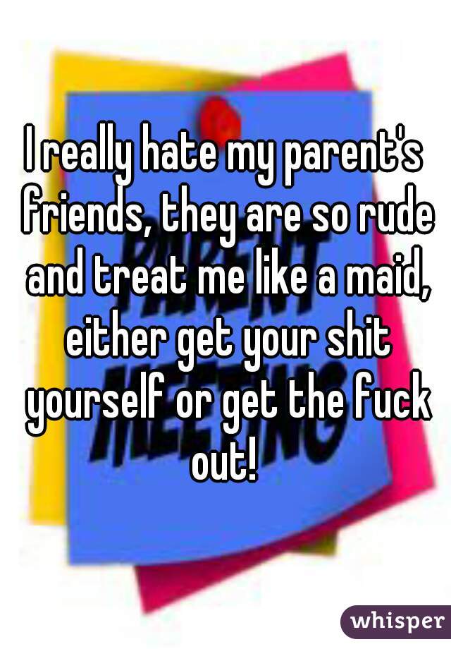 I really hate my parent's friends, they are so rude and treat me like a maid, either get your shit yourself or get the fuck out! 