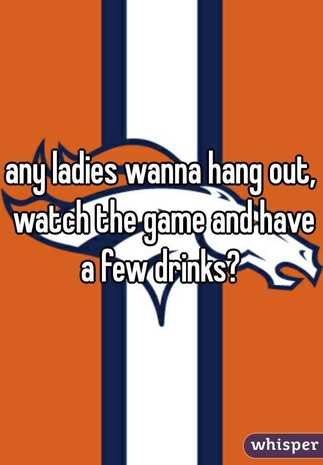 any ladies wanna hang out, watch the game and have a few drinks? 