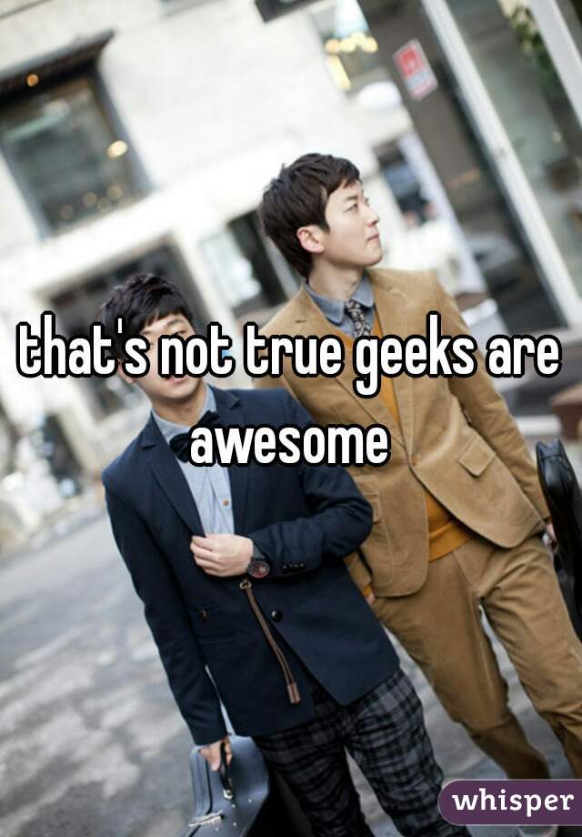 that's not true geeks are awesome 