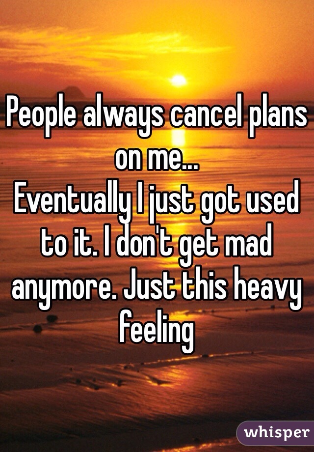 People always cancel plans on me...
Eventually I just got used to it. I don't get mad anymore. Just this heavy feeling
