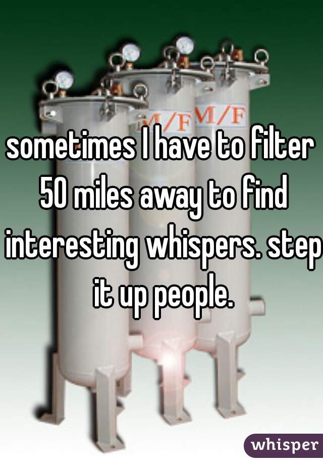 sometimes I have to filter 50 miles away to find interesting whispers. step it up people.