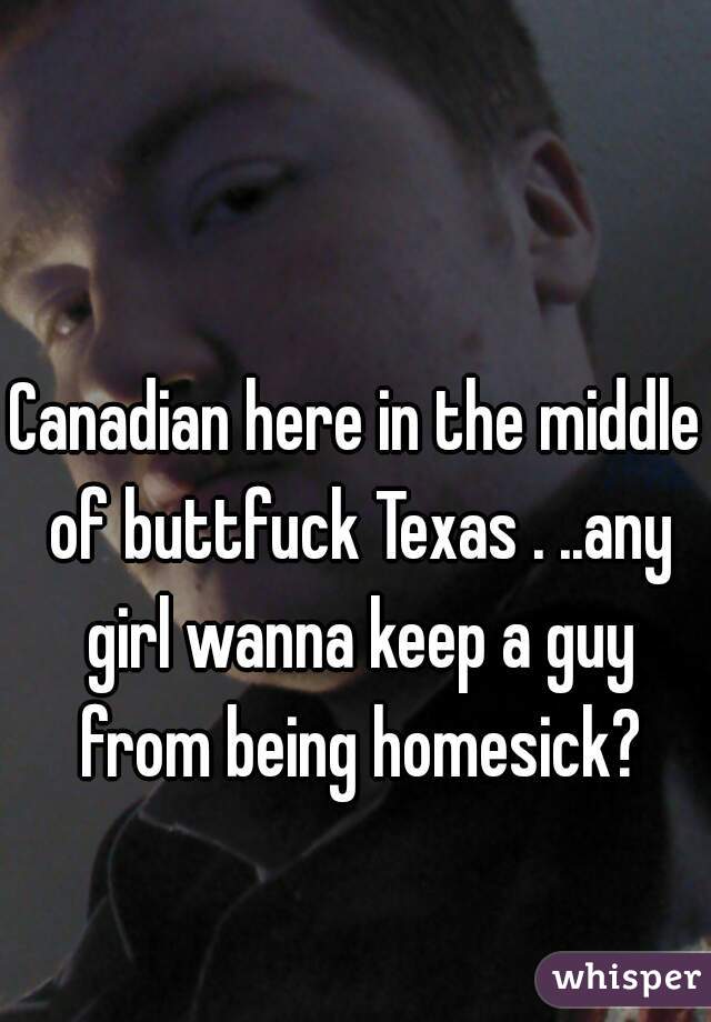 Canadian here in the middle of buttfuck Texas . ..any girl wanna keep a guy from being homesick?