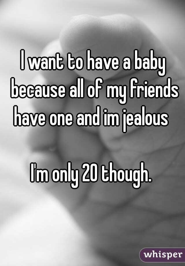 l want to have a baby because all of my friends have one and im jealous  

I'm only 20 though. 