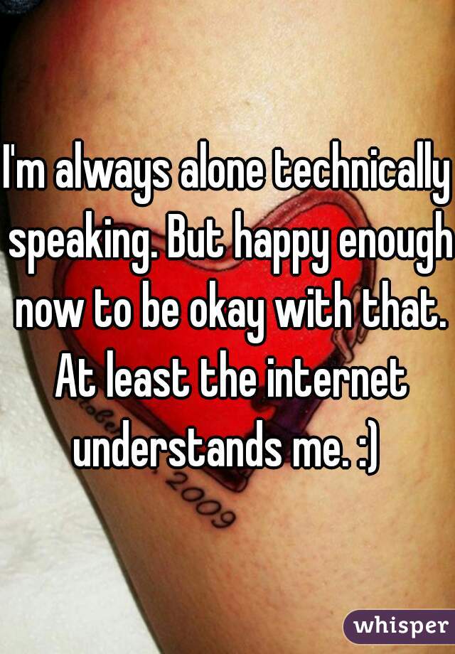 I'm always alone technically speaking. But happy enough now to be okay with that. At least the internet understands me. :) 