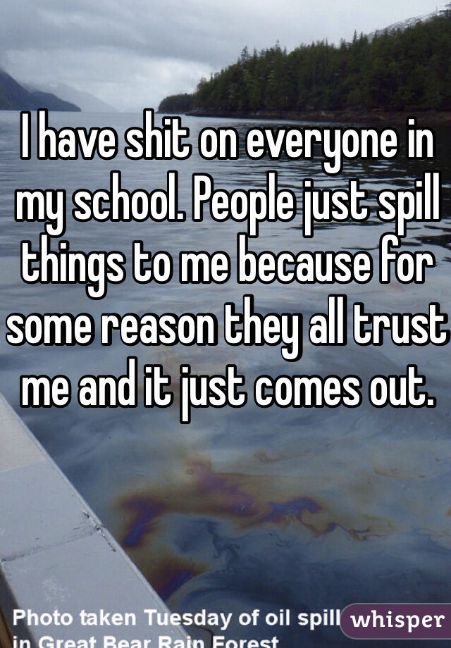 I have shit on everyone in my school. People just spill things to me because for some reason they all trust me and it just comes out.
