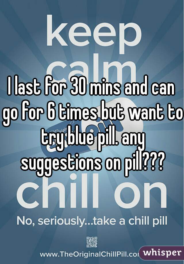 I last for 30 mins and can go for 6 times but want to try blue pill. any suggestions on pill???