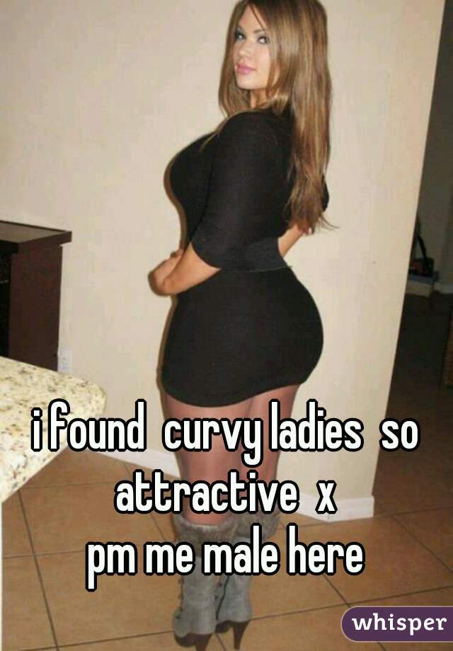 i found  curvy ladies  so attractive  x 
pm me male here