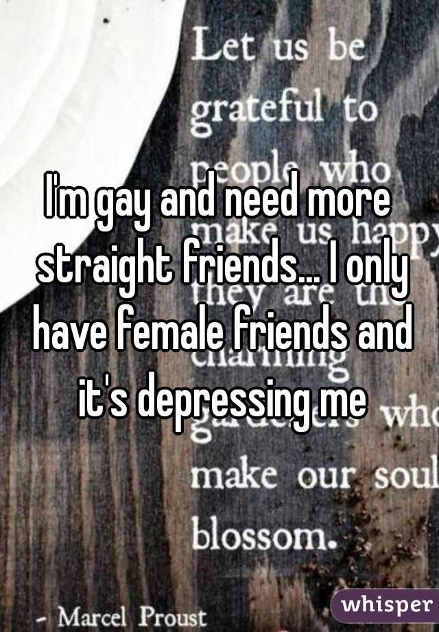 I'm gay and need more straight friends... I only have female friends and it's depressing me
