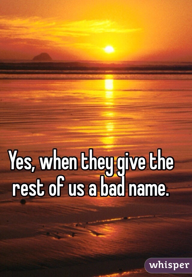 Yes, when they give the rest of us a bad name.