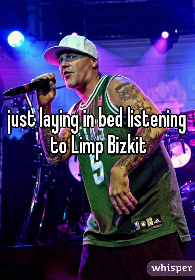 just laying in bed listening to Limp Bizkit