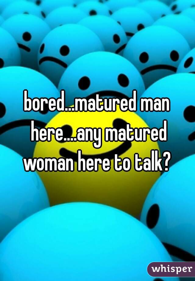 bored...matured man here....any matured woman here to talk? 