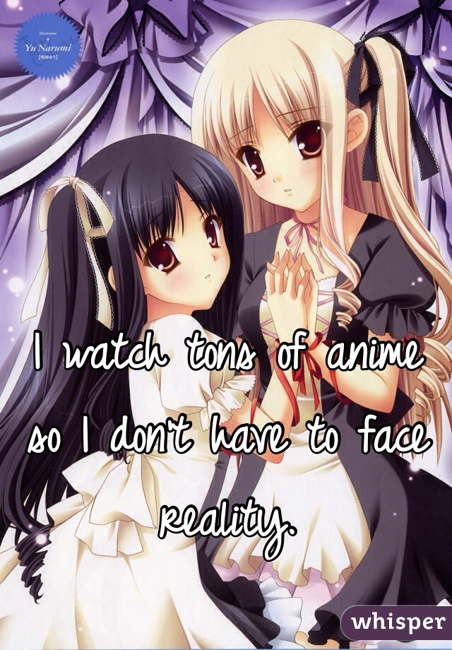 I watch tons of anime so I don't have to face reality. 